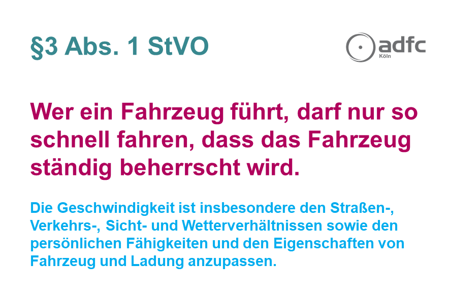 §3 Abs. 1 StVO  Wer ein Fahrzeug führt, darf nur so schnell fahren, dass das Fahrzeug ständig beherrscht wird.  Die Geschwindigkeit ist insbesondere den Straßen-, Verkehrs-, Sicht- und Wetterverhältnissen sowie den persönlichen Fähigkeiten und den Eigenschaften von Fahrzeug und Ladung anzupassen.